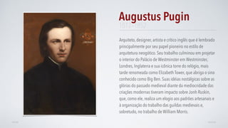 1812–1852
Arquiteto, designer, artista e crítico inglês que é lembrado
principalmente por seu papel pioneiro no estilo de
arquitetura neogótico. Seu trabalho culminou em projetar
o interior do Palácio de Westminster em Westminster,
Londres, Inglaterra e sua icônica torre do relógio, mais
tarde renomeada como Elizabeth Tower, que abriga o sino
conhecido como Big Ben. Suas idéias nostálgicas sobre as
glórias do passado medieval diante da mediocridade das
criações modernas tiveram impacto sobre Jonh Ruskin,
que, como ele, realiza um elogio aos padrões artesanais e
à organização do trabalho das guildas medievais e,
sobretudo, no trabalho de William Morris.
Augustus Pugin
AVANÇARVOLTAR
 