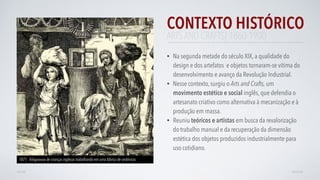 CONTEXTO HISTÓRICO
• Na segunda metade do século XIX, a qualidade do
design e dos artefatos e objetos tornaram-se vítima do
desenvolvimento e avanço da Revolução Industrial.
• Nesse contexto, surgiu o Arts and Crafts, um
movimento estético e social inglês, que defendia o
artesanato criativo como alternativa à mecanização e à
produção em massa.
• Reuniu teóricos e artistas em busca da revalorização
do trabalho manual e da recuperação da dimensão
estética dos objetos produzidos industrialmente para
uso cotidiano. 
AVANÇARVOLTAR
ARTS AND CRAFTS| 1860-1900
1871 - Xilogravura de crianças inglesas trabalhando em uma fábrica de cerâmicas
 