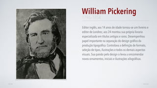 Editor inglês, aos 14 anos de idade tornou-se um livreiro e
editor de Londres; aos 24 montou sua própria livraria
especializada em títulos antigos e raros. Desempenhou
papel importante na separação do design gráﬁco da
produção tipográﬁca. Controlava a deﬁnição de formato,
seleção de tipos, ilustrações e todos os demais aspectos
visuais. Sua paixão pelo design o levou a encomendar
novos ornamentos, iniciais e ilustrações xilográﬁcas.
William Pickering
AVANÇARVOLTAR
1796–1854
 