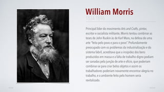 Principal líder do movimento Arts and Crafts, pintor,
escritor e socialista militante, Morris tentou combinar as
teses de John Ruskin às de Karl Marx, na defesa de uma
arte "feita pelo povo e para o povo”. Profundamente
preocupado com os problemas da industrialização e do
sistema fabril, acreditava que a insipidez dos bens
produzidos em massa e a falta de trabalho digno podiam
ser sanadas pela junção de arte e ofício, que poderiam
combinar-se para criar belos objetos e assim os
trabalhadores poderiam novamente encontrar alegria no
trabalho, e o ambiente feito pelo homem seria
revitalizado.
William Morris
AVANÇARVOLTAR
1834-1896
 