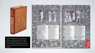 AVANÇARVOLTAR
The Works of Geoffrey Chaucer, de 556 páginas.
Quatro anos de preparação, com 87 ilustrações
xilográﬁcas projetadas por Burne-Jones, além de
catorze ﬁletes largos e dezoito molduras menores
em torno de ilustrações gravadas a partir do design
de Morris.
 