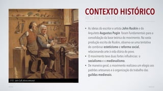 CONTEXTO HISTÓRICO
• As ideias do escritor e artista John Ruskin e do
Arquiteto Augustus Pugin foram fundamentais para a
consolidação da base teórica do movimento. Na vasta
produção escrita de Ruskin, observa-se uma tentativa
de combinar esteticismo e reforma social,
relacionando arte à vida diária do povo.
• O movimento teve duas fortes inﬂuências: o
socialismo e o medievalismo.
• De maneira geral, o movimento realizava um elogio aos
padrões artesanais e à organização do trabalho das
guildas medievais.
AVANÇARVOLTAR
ARTS AND CRAFTS| 1860-1900
1772 - John Cuff, oﬁcina artesanal
 