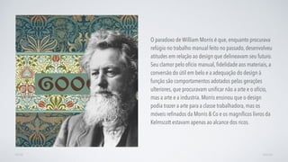 O paradoxo de William Morris é que, enquanto procurava
refúgio no trabalho manual feito no passado, desenvolveu
atitudes em relação ao design que delineavam seu futuro.
Seu clamor pelo ofício manual, ﬁdelidade aos materiais, a
conversão do útil em belo e a adequação do design à
função são comportamentos adotados pelas gerações
ulteriores, que procuravam uniﬁcar não a arte e o ofício,
mas a arte e a industria. Morris ensinou que o design
podia trazer a arte para a classe trabalhadora, mas os
móveis reﬁnados da Morris & Co e os magníﬁcos livros da
Kelmscott estavam apenas ao alcance dos ricos.
AVANÇARVOLTAR
 