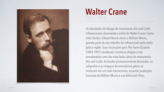 Os elementos de design do movimento Arts and Crafts
inﬂuenciaram claramente o estilo de Walter Crane. Como
John Ruskin, Edward Burne-Jones e William Morris,
grande parte de seu trabalho foi inﬂuenciado pelo estilo
gótico inglês. Suas ilustrações para The Faerie Queene
(1894-1897) receberam inúmeros elogios e são
consideradas uma das mais belas obras do movimento
Arts and Crafts.As bordas primorosamente decoradas, as
caligraﬁas e as imagens do revivalismo gótico se
misturam em um todo harmonioso, ecoando produções
luxuosas de William Morris e sua Kelmscott Press.
Walter Crane
AVANÇARVOLTAR
1845–1915
 
