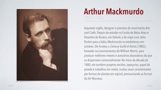 Arquiteto inglês, designer e pioneiro do movimento Arts
and Crafts. Depois de estudar na Escola de Belas Artes e
Desenho de Ruskin, em Oxford, e de viajar com John
Ruskin para a Itália, Mackmurdo se estabeleceu em
Londres. Ele fundou o Century Guild of Artists (1882),
baseado nos ensinamentos de William Morris, para
produzir melhores móveis e acessórios decorativos do que
os disponíveis comercialmente. No início da década de
1880, ele também projetou tecidos, tapeçarias, papel de
parede e trabalhos em metal, muitas vezes caracterizados
por formas de plantas em espiral, prenunciando as formas
do Art Nouveau.
Arthur Mackmurdo
AVANÇARVOLTAR
1851–1942
 
