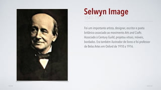 Foi um importante artista, designer, escritor e poeta
britânico associado ao movimento Arts and Crafts.
Associado à Century Guild, projetou vitrais, móveis,
bordados. Era também ilustrador de livros e foi professor
de Belas Artes em Oxford de 1910 a 1916.
Selwyn Image
AVANÇARVOLTAR
1849–1930
 