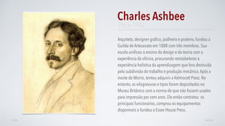 Arquiteto, designer gráﬁco, joalheiro e prateiro, fundou a
Guilda de Artesanato em 1888 com três membros. Sua
escola uniﬁcou o ensino do design e da teoria com a
experiência da oﬁcina, procurando reestabelecer a
experiência holística da aprendizagem que fora destruída
pela subdivisão do trabalho e produção mecânica.Após a
morte de Morris, tentou adquirir a Kelmscott Press. No
entanto, as xilogravuras e tipos foram depositados no
Museu Britânico com a norma de que não fossem usados
para impressão por cem anos. Ele então contratou os
principais funcionários, comprou os equipamentos
disponíveis e fundou a Essex House Press.
Charles Ashbee
AVANÇARVOLTAR
1863–1942
 