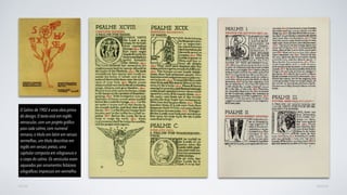 AVANÇARVOLTAR
O Salmo de 1902 é uma obra-prima
do design, O texto está em inglês
vernacular, com um projeto gráﬁco
para cada salmo, com numeral
romano, o título em latim em versais
vermelhas, um título descritivo em
inglês em versais pretas, uma
capitular composta em xilogravura e
o corpo do salmo. Os versículos eram
separados por ornamentos foliáceos
xilográﬁcos impressos em vermelho.
 