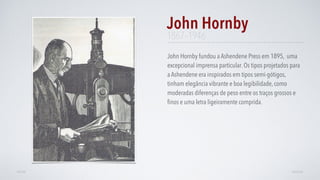 John Hornby fundou a Ashendene Press em 1895, uma
excepcional imprensa particular. Os tipos projetados para
a Ashendene era inspirados em tipos semi-gótigos,
tinham elegância vibrante e boa legibilidade, como
moderadas diferenças de peso entre os traços grossos e
ﬁnos e uma letra ligeiramente comprida.
John Hornby
AVANÇARVOLTAR
1867–1946
 