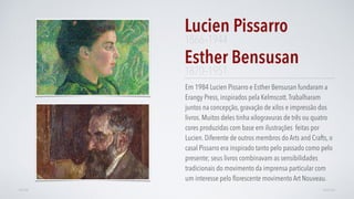 Em 1984 Lucien Pissarro e Esther Bensusan fundaram a
Erangy Press, inspirados pela Kelmscott.Trabalharam
juntos na concepção, gravação de xilos e impressão dos
livros. Muitos deles tinha xilogravuras de três ou quatro
cores produzidas com base em ilustrações feitas por
Lucien. Diferente de outros membros do Arts and Crafts, o
casal Pissarro era inspirado tanto pelo passado como pelo
presente; seus livros combinavam as sensibilidades
tradicionais do movimento da imprensa particular com
um interesse pelo ﬂorescente movimento Art Nouveau.
Lucien Pissarro
AVANÇARVOLTAR
1866–1944
Esther Bensusan
1870–1951
 