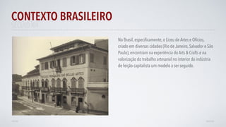 SÉCULO XIX
No Brasil, especiﬁcamente, o Liceu de Artes e Ofícios,
criado em diversas cidades (Rio de Janeiro, Salvador e São
Paulo), encontram na experiência do Arts & Crafts e na
valorização do trabalho artesanal no interior da indústria
de feição capitalista um modelo a ser seguido. 
CONTEXTO BRASILEIRO
AVANÇARVOLTAR
 