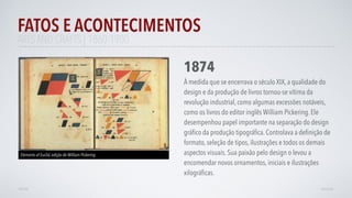 FATOS E ACONTECIMENTOS
VOLTAR AVANÇAR
1874
À medida que se encerrava o século XIX, a qualidade do
design e da produção de livros tornou-se vítima da
revolução industrial, como algumas excessões notáveis,
como os livros do editor inglês William Pickering. Ele
desempenhou papel importante na separação do design
gráﬁco da produção tipográﬁca. Controlava a deﬁnição de
formato, seleção de tipos, ilustrações e todos os demais
aspectos visuais. Sua paixão pelo design o levou a
encomendar novos ornamentos, iniciais e ilustrações
xilográﬁcas.
Elements of Euclid, edição de William Pickering
ARTS AND CRAFTS | 1860-1900
 