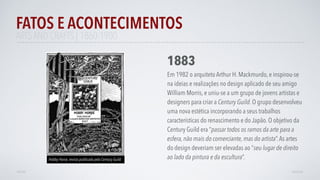 FATOS E ACONTECIMENTOS
VOLTAR AVANÇAR
1883
Em 1982 o arquiteto Arthur H. Mackmurdo, e inspirou-se
na ideias e realizações no design aplicado de seu amigo
William Morris, e uniu-se a um grupo de jovens artistas e
designers para criar a Century Guild. O grupo desenvolveu
uma nova estética incorporando a seus trabalhos
características do renascimento e do Japão. O objetivo da
Century Guild era “passar todos os ramos da arte para a
esfera, não mais do comerciante, mas do artista”.As artes
do design deveriam ser elevadas ao “seu lugar de direito
ao lado da pintura e da escultura”.
ARTS AND CRAFTS | 1860-1900
Hobby Horse, revista publicada pela Century Guild
 