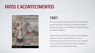 FATOS E ACONTECIMENTOS
VOLTAR AVANÇAR
1881
Uma nova legislação francesa impôs várias restrições de
censura e permitiu a aﬁxação de cartazes em qualquer
local (exceto igrejas, urnas eleitorais ou áreas designadas
para anúncios oﬁciais).
Surgia então uma indústria de cartazes, que empregava
designers, impressores e afﬁcheurs e as ruas se
converteram numa galeria de arte para o país, onde até
mesmos pintores renomados não sentiam nenhuma
vergonha em criar cartazes de anúncios.Ilustração de 1908
ART NOUVEAU | 1890-1914
 