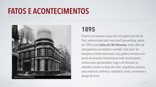 FATOS E ACONTECIMENTOS
VOLTAR AVANÇAR
1895
O termo art nouveau surgiu em uma galeria de arte de
Paris, administrada pelo marchand Samuel Bing, aberta
em 1895 como Salon de l’Art Nouveau, onde, além de
arte japonesa, era exibida e vendida “arte nova” de
europeus e norte-americanos. Essa galeria se tornou um
ponto de encontro internacional onde muitos jovens
artistas eram apresentados. Logo o Art Nouveau se
estendeu a todas as áreas das artes: arquitetura, pintura,
arte comercial, cerâmicas, mobiliário, moda, ornamento e
design de livros.Galeria Salon de l’Art Nouveau
ART NOUVEAU | 1890-1914
 
