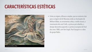 • Entre as origens, difusas e amplas, que se costuma citar
para a origem do Art Nouveau estão as ilustrações de
William Blake, os ornamentos celtas, o estilo rococó, o
movimento Arts and Crafts, a pintura pré-rafaelita, o
design decorativo japonês e a pintura europeia do ﬁnal
dos anos 1880, com Van Gogh, Paul Gauguin e a obra
do grupo Nabis.
CARACTERÍSTICAS ESTÉTICAS
AVANÇAR
Ilustração de William Blake,
VOLTAR
ART NOUVEAU | 1890-1914
 