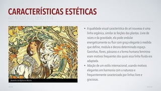 • A qualidade visual característica do art nouveau é uma
linha orgânica, similar às feições das plantas. Livre de
raizes e da gravidade, ela pode ondular
energeticamente ou ﬂuir com graça elegante à medida
que deﬁne, modula e decora determinado espaço.
Gavinhas, ﬂores, pássaros e a forma humana feminina
eram motivos frequentes dos quais essa linha ﬂuida era
adaptada.
• Adoção de um estilo internacional, usando motivos
elegantes em harmonia com a natureza e
frequentemente caracterizado por linhas livre e
graciosas.
CARACTERÍSTICAS ESTÉTICAS
AVANÇAR
Desenho de Alphonse Mucha
VOLTAR
ART NOUVEAU | 1890-1914
 