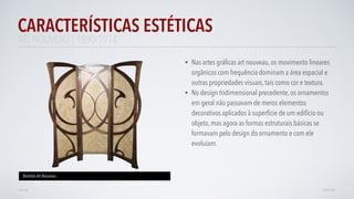 • Nas artes gráﬁcas art nouveau, os movimento lineares
orgânicos com frequência dominam a área espacial e
outras propriedades visuais, tais como cor e textura.
• No design tridimensional precedente, os ornamentos
em geral não passavam de meros elementos
decorativos aplicados à superfície de um edifício ou
objeto, mas agora as formas estruturais básicas se
formavam pelo design do ornamento e com ele
evoluíam.
CARACTERÍSTICAS ESTÉTICAS
AVANÇAR
Biombo Art Nouveau
VOLTAR
ART NOUVEAU | 1890-1914
 