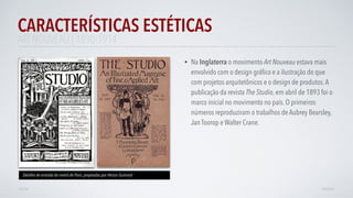 • Na Inglaterra o movimento Art Nouveau estava mais
envolvido com o design gráﬁco e a ilustração do que
com projetos arquitetônicos e o design de produtos.A
publicação da revista The Studio, em abril de 1893 foi o
marco inicial no movimento no país. O primeiros
números reproduziram o trabalhos de Aubrey Bearsley,
Jan Toorop e Walter Crane.
CARACTERÍSTICAS ESTÉTICAS
AVANÇAR
Detalhe de entrado do metrô de Paris, projetadas por Hector Guimard
VOLTAR
ART NOUVEAU | 1890-1914
 