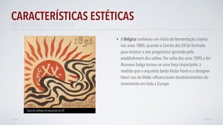 • A Bélgica conheceu um início de fermentação criativa
nos anos 1880, quando o Cercles des XX foi formado
para mostrar a arte progressiva ignorada pelo
establishment dos salões. Por volta dos anos 1890 o Art
Nouveau belga tornou-se uma força importante, à
medida que o arquiteto barão Victor Horta e o designer
Henri van de Velde inﬂuenciaram desdobramentos do
movimento em toda a Europa.
CARACTERÍSTICAS ESTÉTICAS
AVANÇAR
Capa do catálogo da exposição Les XX
VOLTAR
ART NOUVEAU | 1890-1914
 