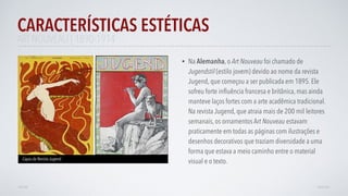 • Na Alemanha, o Art Nouveau foi chamado de
Jugendstil (estilo jovem) devido ao nome da revista
Jugend, que começou a ser publicada em 1895. Ele
sofreu forte inﬂuência francesa e britânica, mas ainda
manteve laços fortes com a arte acadêmica tradicional.
Na revista Jugend, que atraia mais de 200 mil leitores
semanais, os ornamentos Art Nouveau estavam
praticamente em todas as páginas com ilustrações e
desenhos decorativos que traziam diversidade a uma
forma que estava a meio caminho entre o material
visual e o texto.
CARACTERÍSTICAS ESTÉTICAS
AVANÇAR
Capas da Revista Jugend
VOLTAR
ART NOUVEAU | 1890-1914
 