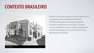 ART NOUVEAU | 1890-1914
No Brasil o Art Nouveau chegou no início do século XX, em
sua bagagem teriam principalmente elementos
referentes a decoração de interiores ou de grandes
elementos arquitetônicos de ferro forjado. É possível
encontrar exemplos do estilo em edifícios projetados pelo
francês Victor Dubugras e do sueco Karl Ekman como a
Vila Penteado em São Paulo.
CONTEXTO BRASILEIRO
AVANÇARVOLTAR
Vila Penteado
 