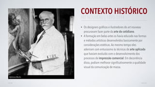 CONTEXTO HISTÓRICO
• Os designers gráﬁcos e ilustradores do art nouveau
procuravam fazer parte da arte do cotidiano.
• A formação em belas-artes os havia educado nas formas
e métodos artísticos desenvolvidos basicamente por
considerações estéticas.Ao mesmo tempo eles
aderiram com entusiasmo às técnicas de arte aplicada
que haviam evoluído com o desenvolvimento dos
processos de impressão comercial. Em decorrência
disso, podiam melhorar signiﬁcativamente a qualidade
visual da comunicação de massa.
AVANÇARVOLTAR
Alphonse Mucha
ART NOUVEAU | 1890-1914
 