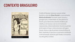 ART NOUVEAU | 1890-1914
O estilo Art Nouveau interessou a poucos artistas
brasileiros, entre eles Eliseu Visconti e, ocasionalmente,
Belmiro de Almeida. No entanto, quem marcaria a
passagem para a modernidade nas artes plásticas foi
Visconti, por se demonstrar sensível à tendência pré-
rafaelita, ao art nouveau e aos ecos do movimento
impressionista, embora tardiamente. Durante seu período
de formação na França e ainda como aluno de Eugene
Grasset, ilustrou a capa do primeiro número da Revue du
Bresil, revelando aí o que seria a sua primeira contribuição
à arte da ilustração, através da qual introduz o art nouveau
nas artes gráﬁcas no Brasil.
CONTEXTO BRASILEIRO
AVANÇARVOLTAR
Revue du Brésil, Eliseo Visconti
 