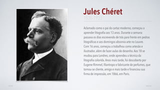 1836-1933
Aclamado como o pai do cartaz moderno, começou a
aprender litograﬁa aos 13 anos. Durante a semana
passava os dias escrevendo de trás para frente em pedras
litográﬁcas e aos domingos absorvia arte no Louvre.
Com 16 anos, começou a trabalhou como artesão e
ilustrador, além de fazer aulas de desenho.Aos 18 se
mudou para Londres, onde aprendeu a técnica da
litograﬁa colorida.Anos mais tarde, foi descoberto por
Eugene Rimmel, ﬁlantropo e fabricante de perfumes, que
tornou-se cliente, amigo e mais tarde e ﬁnanciou sua
ﬁrma de impressão, em 1866, em Paris.
Jules Chéret
AVANÇARVOLTAR
 