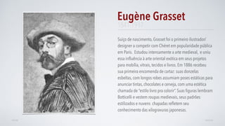 Suiço de nascimento, Grasset foi o primeiro ilustrador/
designer a competir com Chéret em popularidade pública
em Paris. Estudou intensamente a arte medieval, e uniu
essa inﬂuência à arte oriental exótica em seus projetos
para mobília, vitrais, tecidos e livros. Em 1886 recebeu
sua primeira encomenda de cartaz: suas donzelas
esbeltas, com longos robes assumiam poses estáticas para
anunciar tintas, chocolates e cerveja, com uma estética
chamada de “estilo livro pra colorir”. Suas ﬁguras lembram
Botticelli e vestem roupas medievais, seus padrões
estilizados e nuvens chapadas reﬂetem seu
conhecimento das xilogravuras japonesas.
Eugène Grasset
AVANÇARVOLTAR
1841-1917
 