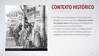 CONTEXTO HISTÓRICO
• Em 1881, uma nova legislação francesa impôs várias
restrições de censura e permitiu a aﬁxação de cartazes
em qualquer local (exceto igrejas, urnas eleitorais ou
áreas designadas para anúncios oﬁciais).
• O comércio entre países asiáticos e europeus, provoca
um choque cultural: Oriente e Ocidente passam por
mudanças em decorrência de inﬂuências recíprocas.
AVANÇARVOLTAR
1772 - John Cuff, oﬁcina artesanal
ART NOUVEAU | 1890-1914
 