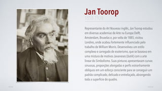 Representante do Art Nouveau inglês,Jan Toorop estudou
em diversas academias de Arte na Europa:Delft,
Amsterdam, Bruxelas e, por volta de 1885, visitou
Londres, onde acabou fortemente inﬂuenciado pelo
trabalho de William Morris. Desenvolveu um estilo
complexo e carregado de esoterismo, que se baseava em
uma mistura de motivos Javaneses (batik) com a arte
linear do Simbolismo. Suas pinturas apresentavam curvas
sinuosas, proporções alongadas e perﬁs estranhamente
oblíquos em um esforço consciente para se conseguir um
padrão complicado, delicado e entrelaçado, abrangendo
toda a superfície do quadro.
Jan Toorop
AVANÇARVOLTAR
1858-1928
 