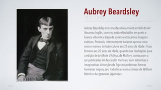 Aubrey Beardsley era considerado o enfant terrible do Art
Nouveau Inglês, com seu notável trabalho em preto e
branco vibrante a traço de caneta e chocantes imagens
exóticas. Produziu intensamente durante apenas cinco
anos e morreu de tuberculose aos 26 anos de idade. Ficou
famoso aos 20 anos de idade, quando sua ilustrações para
a edição de Le Morte d’Arthur, de Mallory, começaram a
ser publicadas em fascículos mensais: com estranhas e
imaginativas distorções da ﬁgura e poderosas formas
humanas negras, seu trabalho era uma síntese de William
Morris e das gravuras japonesas.
Aubrey Beardsley
AVANÇARVOLTAR
1872–1898
 