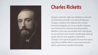 Designer e ilustrador inglês que trabalhava na esteira do
movimento Arts and Crafts e na crista do Art Nouveau.
Começou a trabalhar como xilogravurista e recebeu
formação de tipógrafo, por isso seu trabalho se baseava
num conhecimento meticuloso da produção gráﬁca.
Abordava o livro como uma entidade total, concentrando-
se num harmonia entre as partes: encadernação, folhas de
guarda, folha de rosto, tipograﬁa, ornamentos e
ilustrações. Seus layouts de páginas são mais leves que os
produzidos pro William Morris, como ornamentos mais
abertos, geométricos e grande luminosidade.
Charles Ricketts
AVANÇARVOLTAR
1866–1931
 