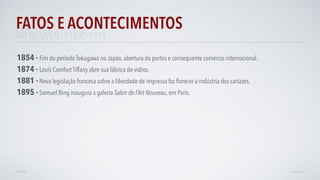 FATOS E ACONTECIMENTOS
AVANÇAR
1895 - Samuel Bing inaugura a galeria Salon de l’Art Nouveau, em Paris.
1854 - Fim do período Tokugawa no Japão, abertura do portos e consequente comércio internacional.
1874 - Louis Comfort Tiffany abre sua fábrica de vidros.
VOLTAR
ART NOUVEAU | 1890-1914
1881 -Nova legislação francesa sobre a liberdade de impressa faz ﬂorecer a indústria dos cartazes.
 