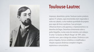 Impressor, desenhista e pintor,Toulouse-Lautrec produziu
apenas 31 cartazes, cujas encomendas eram negociadas à
noite nos cabarés, e uma modesta quantidade de projetos
para capas de livros e partituras. Suas principais
inﬂuencias foram a arte japonesa, o impressionemos e os
desenhos de Degas. Desenhava diretamente sobre a
pedra litográﬁca, muitas vezes de memória, sem esboços.
O cartaz “La Goulue ao Moulin Rouge”, de 1891, abriu
caminho novo para o design de cartazes. Dinâmico e com
planos chapados, formas simbólicas e simpliﬁcadas e
relações espaciais dinâmicas compõem imagens
expressivas e comunicativas.
Toulouse-Lautrec
AVANÇARVOLTAR
1864–1901
 