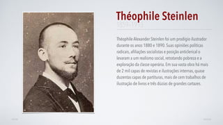 Théophile Alexander Steinlen foi um prodígio ilustrador
durante os anos 1880 e 1890. Suas opiniões políticas
radicais, aﬁliações socialistas e posição anticlerical o
levaram a um realismo social, retratando pobreza e a
exploração da classe operária. Em sua vasta obra há mais
de 2 mil capas de revistas e ilustrações internas, quase
duzentas capas de partituras, mais de cem trabalhos de
ilustração de livros e três dúzias de grandes cartazes.
Théophile Steinlen
AVANÇARVOLTAR
1859–1913
 