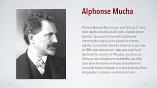 O tcheco Alphonse Mucha viajou para Paris aos 27 anos,
onde estudou desenho por dois anos, mantido por um
benfeitor. Esse apoio ﬁnanceiro foi subitamente
interrompido e seguiu-se um período de extrema
pobreza. Sua escalada meteórica iniciou-se no ano novo
de 1895, após desenhar um cartaz para a atriz Sarah
Bernhardt. Foi quando o Art Nouveau, encontrou sua
aﬁrmação mais completa em seu trabalho, que tinha
como tema dominante uma ﬁgura central feminina
cercada de formas estilizadas derivadas de plantas, ﬂores,
arte popular da morávia e mosaicos bizantinos.
Alphonse Mucha
AVANÇARVOLTAR
1860–1939
 