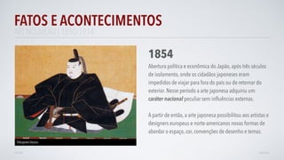 FATOS E ACONTECIMENTOS
VOLTAR AVANÇAR
1854
Abertura política e econômica do Japão, após três séculos
de isolamento, onde os cidadãos japoneses eram
impedidos de viajar para fora do pais ou de retornar do
exterior. Nesse período a arte japonesa adquiriu um
caráter nacional peculiar sem inﬂuências externas.
A partir de então, a arte japonesa possibilitou aos artistas e
designers europeus e norte-americanos novas formas de
abordar o espaço, cor, convenções de desenho e temas.
Tokugawa Ieyasu.
ART NOUVEAU | 1890-1914
 