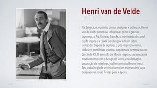 Na Bélgica, o arquiteto, pintor, designer e professor, Henri
van de Velde sintetizou inﬂuências como a gravura
japonesa, o Art Nouveau francês, o movimento Arts and
Crafts inglês e a Escola de Glasgow em um estilo
uniﬁcado. Depois de explorar o pós-impressionismo,
inclusive pontilhista, estudou arquitetura e entrou para o
Cercle de XX. O exemplo de Morris inspirou seu crescente
envolvimento com o design de livros, encadernação,
decoração de interiores, joalheria e trabalho em metal.
Seu trabalho pode ser visto como um esforço sério para
desenvolver novas formas para a época.
Henri van de Velde
AVANÇARVOLTAR
1863–1957
 