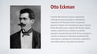 O alemão Otto Eckmann se tornou amplamente
conhecido por gravuras grandes e multicoloridas
inspiradas no Art Nouveau francês e nas gravuras
japonesas. Projetou cinco ilustrações de capas e inúmeras
bordas decorativas para a Jugend, além de joias, objetos,
mobílias, moda feminina e também uma família
tipográﬁca chamada Eckmannschrift.Tornou-se designer e
consultor da Allgemeine Elektrizitäts-Gesellschaft,AEG,
onde explorou a aplicação dor ornamentos Jugendstil às
necessidade gráﬁcas e de produtos da indústria.
Otto Eckman
AVANÇARVOLTAR
1865–1902
 