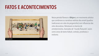FATOS E ACONTECIMENTOS
VOLTAR AVANÇAR
Nesse período ﬂoresce o Ukiyo-e, um movimento artístico
que combinava as narrativas realistas dos emaki (quadros
tradicionais em rolos de pergaminho) com inﬂuencias das
artes decorativas. Retratavam os bairros de
entretenimento, chamados de “mundo ﬂutuante”, assim
como cenas de teatro Kabuki, cortesãs, prostitutas e
erotismo.
Emaki japonês
ART NOUVEAU | 1890-1914
 