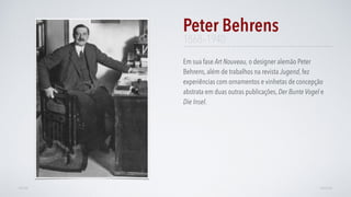 Em sua fase Art Nouveau, o designer alemão Peter
Behrens, além de trabalhos na revista Jugend, fez
experiências com ornamentos e vinhetas de concepção
abstrata em duas outras publicações, Der Bunte Vogel e
Die Insel.
Peter Behrens
AVANÇARVOLTAR
1868–1940
 