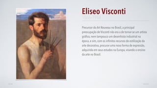 Precursor do Art Nouveau no Brasil, a principal
preocupação de Visconti não era a de tornar-se um artista
gráﬁco, nem tampouco um desenhista industrial na
época, e sim, com os inﬁnitos recursos de estilização da
arte decorativa, procurar uma nova forma de expressão,
adquirida em seus estudos na Europa, visando o ensino
da arte no Brasil.
Eliseo Visconti
AVANÇARVOLTAR
1866–1944
 