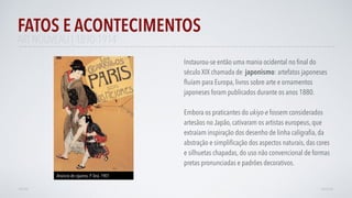 FATOS E ACONTECIMENTOS
VOLTAR AVANÇAR
Instaurou-se então uma mania ocidental no ﬁnal do
século XIX chamada de japonismo: artefatos japoneses
ﬂuíam para Europa, livros sobre arte e ornamentos
japoneses foram publicados durante os anos 1880.
Embora os praticantes do ukiyo-e fossem considerados
artesãos no Japão, cativaram os artistas europeus, que
extraíam inspiração dos desenho de linha caligraﬁa, da
abstração e simpliﬁcação dos aspectos naturais, das cores
e silhuetas chapadas, do uso não convencional de formas
pretas pronunciadas e padrões decorativos.
Anúncio de cigarros, P.Terá, 1901
ART NOUVEAU | 1890-1914
 