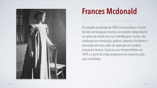 Em meados da década de 1890, Frances deixou a Escola
de Artes de Glasgow e montou um estúdio independente
no centro da cidade com sua irmã Margaret.Juntos, elas
colaboram em metalurgia, gráﬁcos, desenhos de têxteis e
ilustrações de livros, além de exposição em Londres,
Liverpool e Veneza. Casou-se com Herbert McNair em
1899 e a partir de então projetaram em conjunto casas,
joias e bordados.
Frances Mcdonald
AVANÇARVOLTAR
1873–1921
 