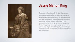 Fortemente inﬂuenciada pelo The Four, alcançou uma
expressão pessoal singular com ilustrações criativas de
estilo medieval acompanhadas por inscrições estilizadas.
Sua graça, ﬂuidez e tons românticos inﬂuenciaram muito
a ilustração ﬁccional ao longo do século XX. Criava
projetos únicos, nos quais ela não traduzia literalmente o
mundo real. "Eu não copiava desenhos", ela disse, "mas
insistia em tirar da minha cabeça”.Também escreveu livros
e desenhou joias.
Jessie Marion King
AVANÇARVOLTAR
1875–1949
 