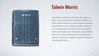 Talwin Morris trabalhou em escritórios de arquitetura e
diretor de arte assistente da revista Black and White, em
Londres. Mais tarde tornou-se diretor de arte da empresa
editora Blackie and Sons, editora de grandes edições de
livros populares para o mercado de massa, abrangendo
romances, reimpressões e enciclopédias. Isso possibilitou
a Morris um campo de aplicação da divisão geométrica
espacial e formas líricas orgânicas do grupo de Glasgow à
comunicação de massa.
Talwin Morris
AVANÇARVOLTAR
1865–1911
 