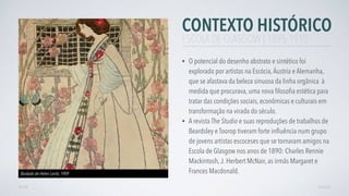 CONTEXTO HISTÓRICO
• O potencial do desenho abstrato e sintético foi
explorado por artistas na Escócia,Áustria e Alemanha,
que se afastava da beleza sinuosa da linha orgânica à
medida que procurava, uma nova ﬁlosoﬁa estética para
tratar das condições sociais, econômicas e culturais em
transformação na virada do século.
• A revista The Studio e suas reproduções de trabalhos de
Beardsley e Toorop tiveram forte inﬂuência num grupo
de jovens artistas escoceses que se tornaram amigos na
Escola de Glasgow nos anos de 1890: Charles Rennie
Mackintosh,J. Herbert McNair, as irmãs Margaret e
Frances Macdonald.
AVANÇARVOLTAR
ESCOLA DE GLASGOW | 1895-1910
Bordado de Helen Lamb, 1909
 