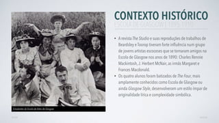 CONTEXTO HISTÓRICO
• A revista The Studio e suas reproduções de trabalhos de
Beardsley e Toorop tiveram forte inﬂuência num grupo
de jovens artistas escoceses que se tornaram amigos na
Escola de Glasgow nos anos de 1890: Charles Rennie
Mackintosh,J. Herbert McNair, as irmãs Margaret e
Frances Macdonald.
• Os quatro alunos foram batizados de The Four, mais
amplamente conhecidos como Escola de Glasgow ou
ainda Glasgow Style, desenvolveram um estilo ímpar de
originalidade lírica e complexidade simbólica.
AVANÇARVOLTAR
ESCOLA DE GLASGOW | 1895-1910
Estudantes da Escola de Artes de Glasgow
 
